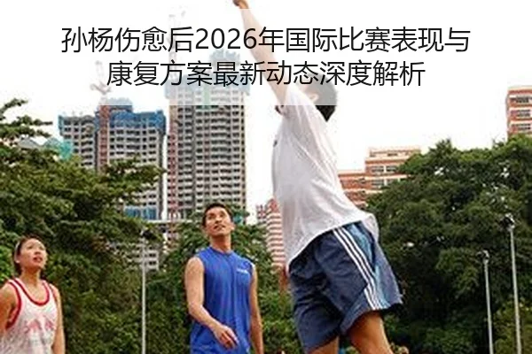 孙杨伤愈后2026年国际比赛表现与康复方案最新动态深度解析