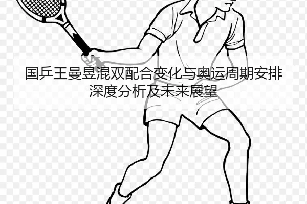国乒王曼昱混双配合变化与奥运周期安排深度分析及未来展望
