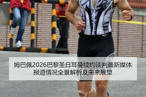 姆巴佩2026巴黎圣日耳曼续约谈判最新媒体报道情况全景解析及未来展望