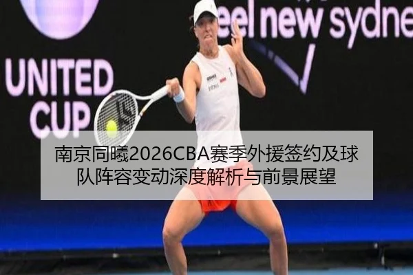 南京同曦2026CBA赛季外援签约及球队阵容变动深度解析与前景展望